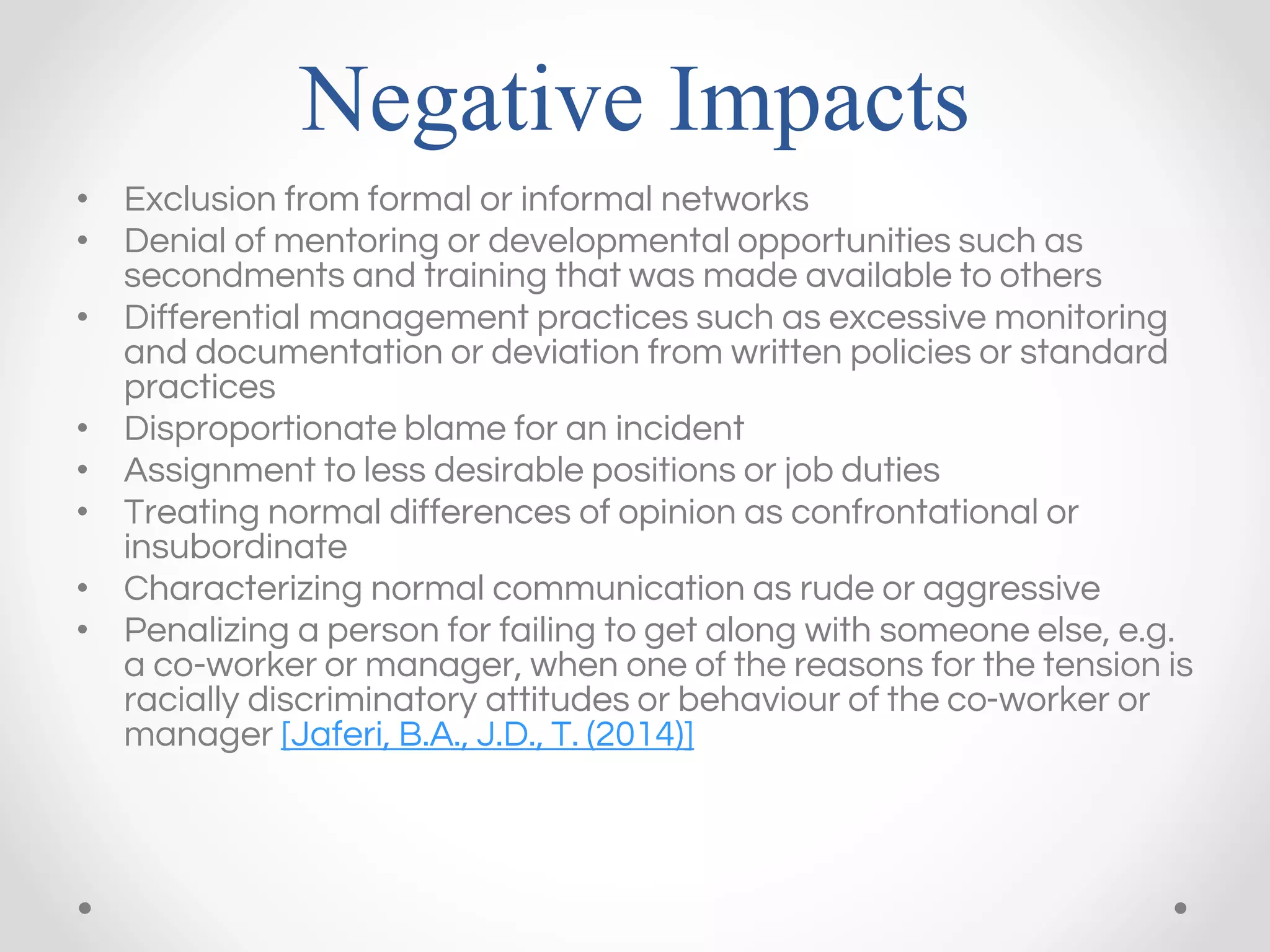 Negative Impacts
• Exclusion from formal or informal networks
• Denial of mentoring or developmental opportunities such as
secondments and training that was made available to others
• Differential management practices such as excessive monitoring
and documentation or deviation from written policies or standard
practices
• Disproportionate blame for an incident
• Assignment to less desirable positions or job duties
• Treating normal differences of opinion as confrontational or
insubordinate
• Characterizing normal communication as rude or aggressive
• Penalizing a person for failing to get along with someone else, e.g.
a co-worker or manager, when one of the reasons for the tension is
racially discriminatory attitudes or behaviour of the co-worker or
manager [Jaferi, B.A., J.D., T. (2014)]
 