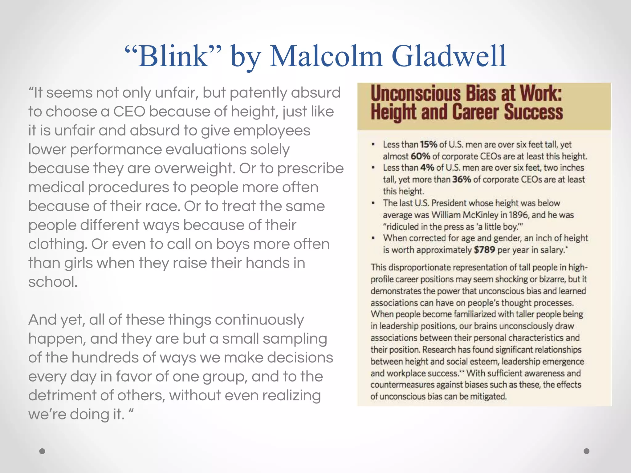 “Blink” by Malcolm Gladwell
“It seems not only unfair, but patently absurd
to choose a CEO because of height, just like
it is unfair and absurd to give employees
lower performance evaluations solely
because they are overweight. Or to prescribe
medical procedures to people more often
because of their race. Or to treat the same
people different ways because of their
clothing. Or even to call on boys more often
than girls when they raise their hands in
school.
And yet, all of these things continuously
happen, and they are but a small sampling
of the hundreds of ways we make decisions
every day in favor of one group, and to the
detriment of others, without even realizing
we’re doing it. “
 