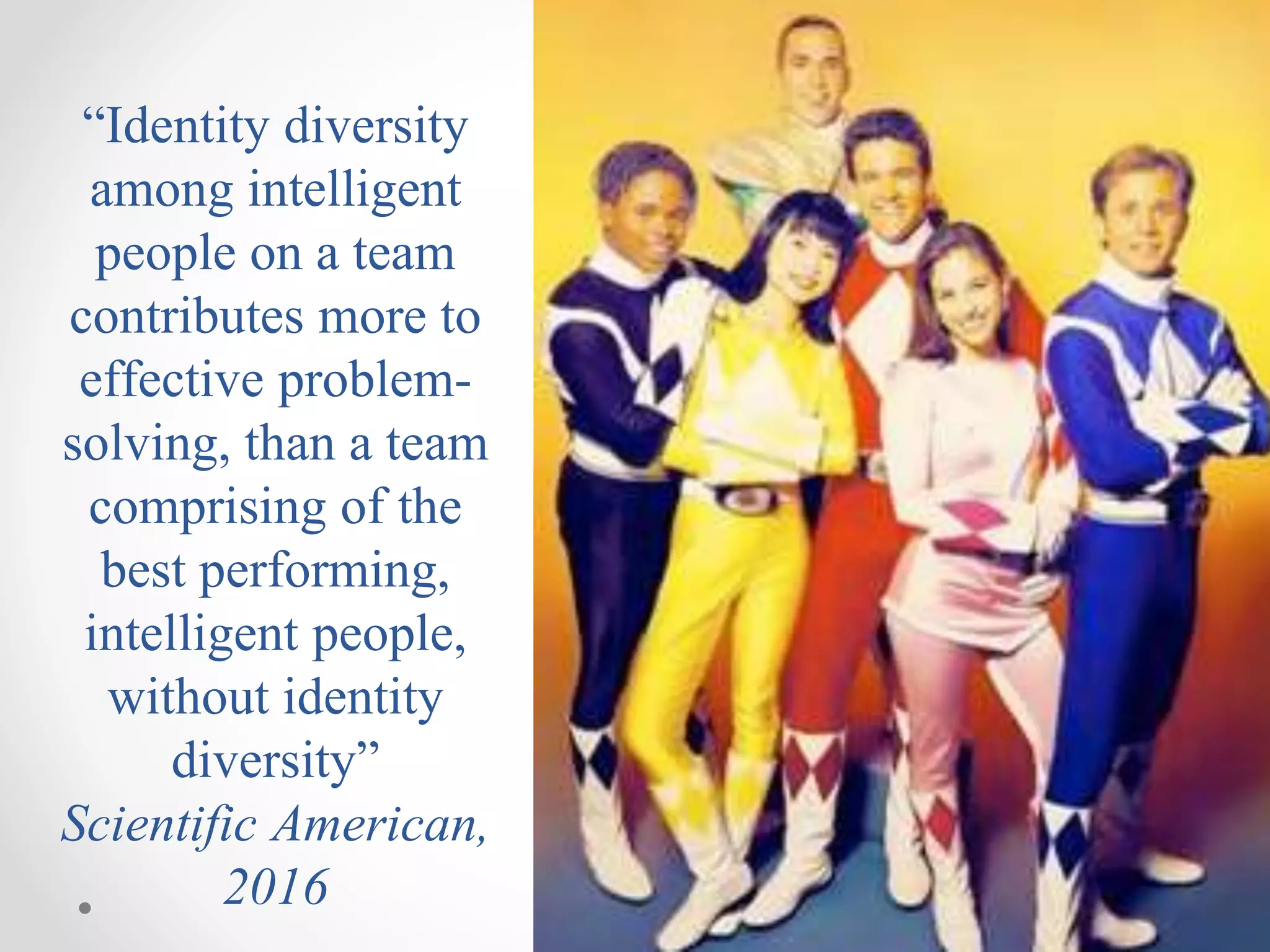 “Identity diversity
among intelligent
people on a team
contributes more to
effective problem-
solving, than a team
comprising of the
best performing,
intelligent people,
without identity
diversity”
Scientific American,
2016
 