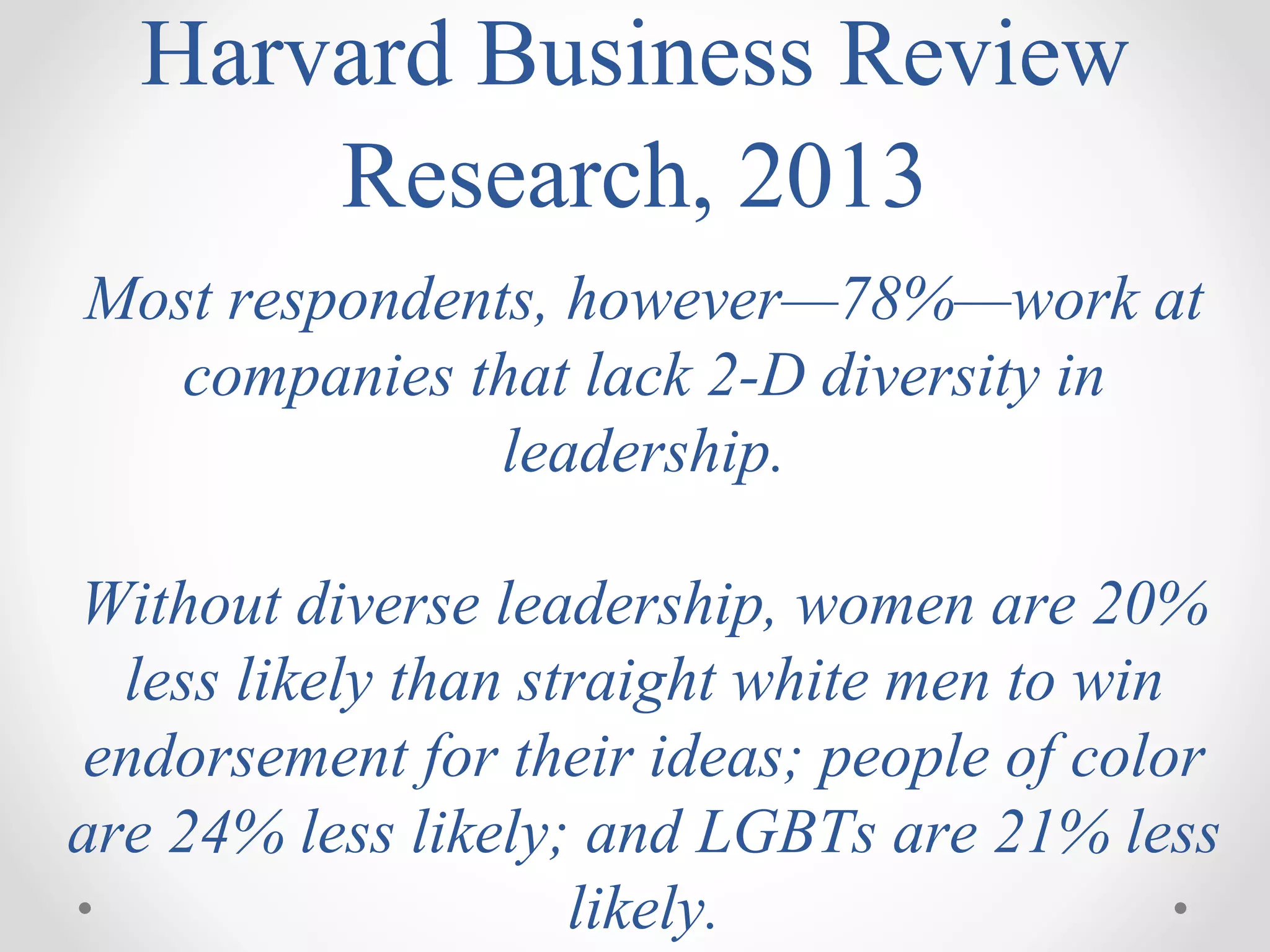 Harvard Business Review
Research, 2013
Most respondents, however—78%—work at
companies that lack 2-D diversity in
leadership.
Without diverse leadership, women are 20%
less likely than straight white men to win
endorsement for their ideas; people of color
are 24% less likely; and LGBTs are 21% less
likely.
 