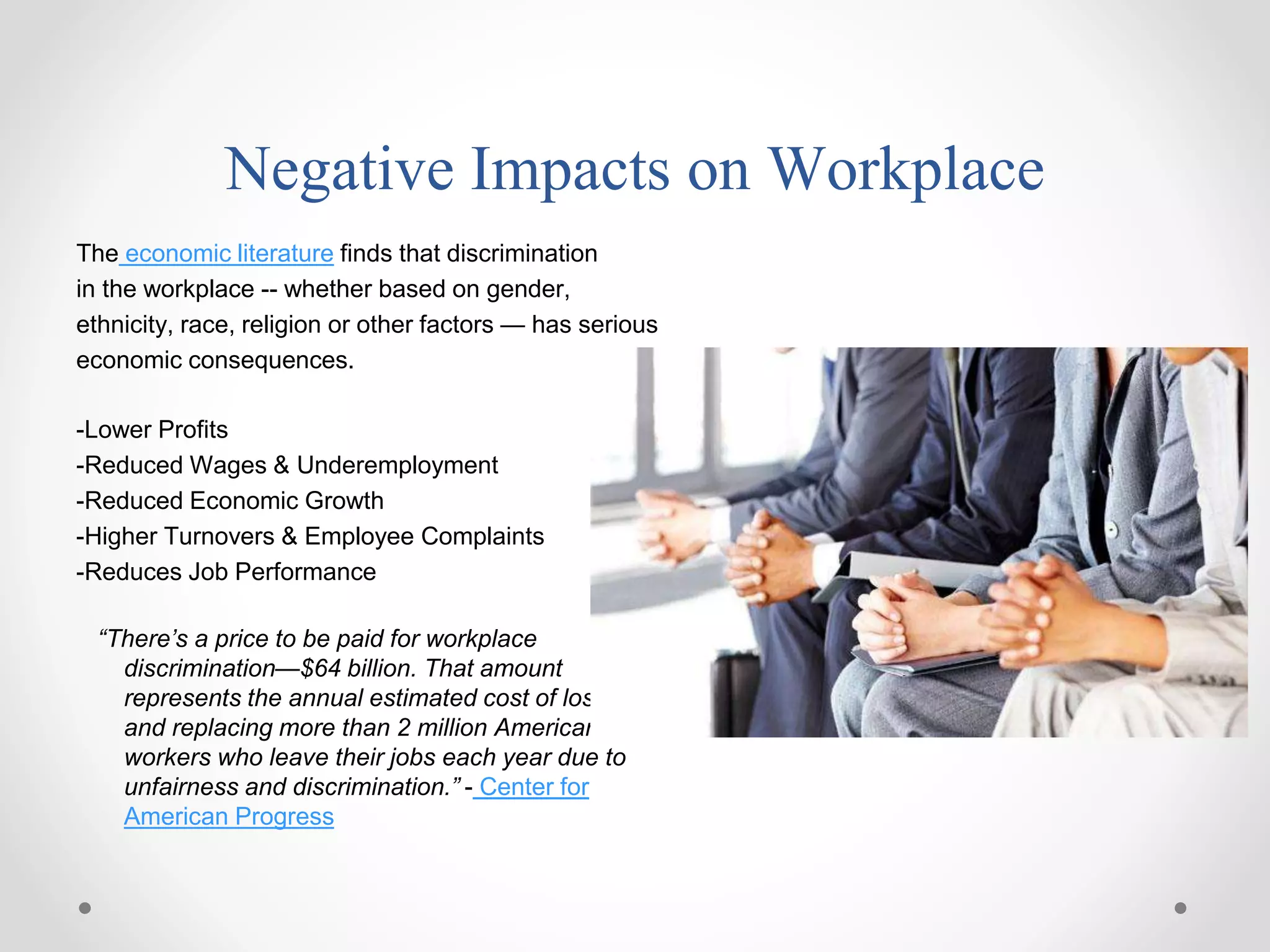 Negative Impacts on Workplace
The economic literature finds that discrimination
in the workplace -- whether based on gender,
ethnicity, race, religion or other factors — has serious
economic consequences.
-Lower Profits
-Reduced Wages & Underemployment
-Reduced Economic Growth
-Higher Turnovers & Employee Complaints
-Reduces Job Performance
“There’s a price to be paid for workplace
discrimination—$64 billion. That amount
represents the annual estimated cost of losing
and replacing more than 2 million American
workers who leave their jobs each year due to
unfairness and discrimination.” - Center for
American Progress
 