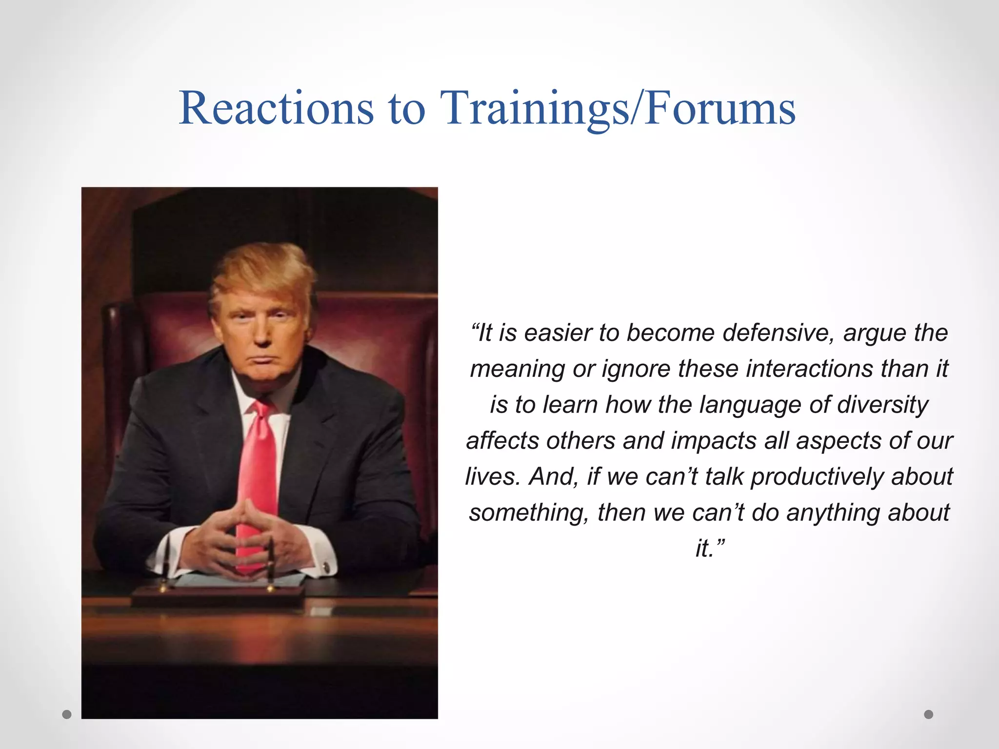 Reactions to Trainings/Forums
“It is easier to become defensive, argue the
meaning or ignore these interactions than it
is to learn how the language of diversity
affects others and impacts all aspects of our
lives. And, if we can’t talk productively about
something, then we can’t do anything about
it.”
 