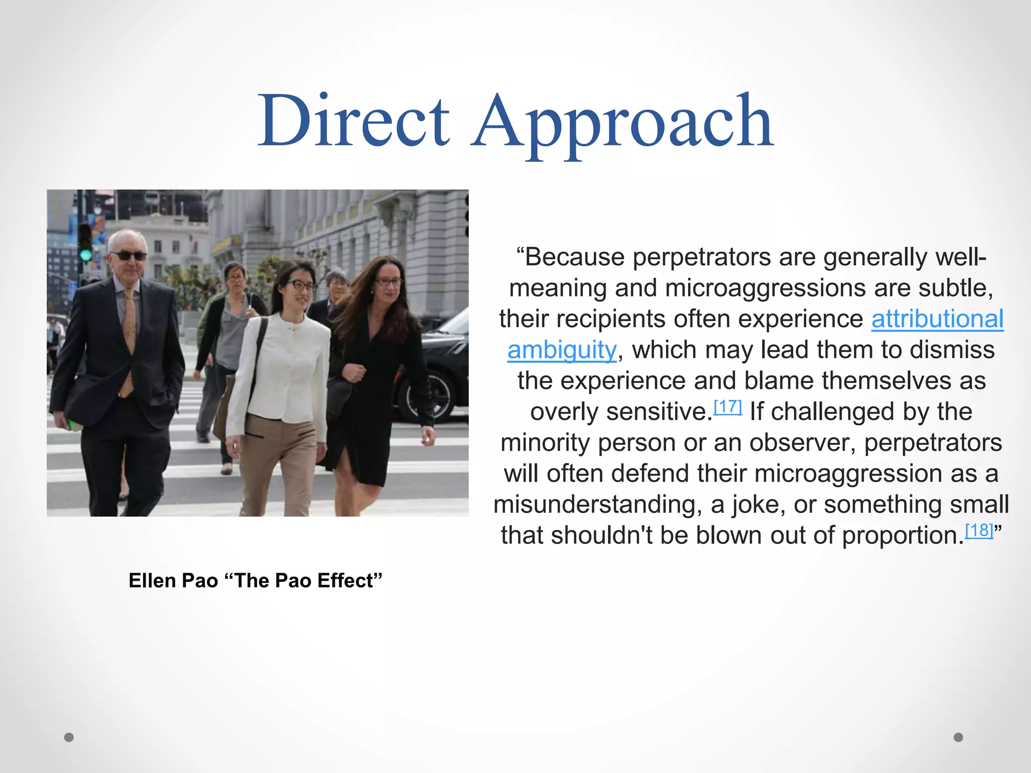 Direct Approach
“Because perpetrators are generally well-
meaning and microaggressions are subtle,
their recipients often experience attributional
ambiguity, which may lead them to dismiss
the experience and blame themselves as
overly sensitive.[17] If challenged by the
minority person or an observer, perpetrators
will often defend their microaggression as a
misunderstanding, a joke, or something small
that shouldn't be blown out of proportion.[18]”
Ellen Pao “The Pao Effect”
 