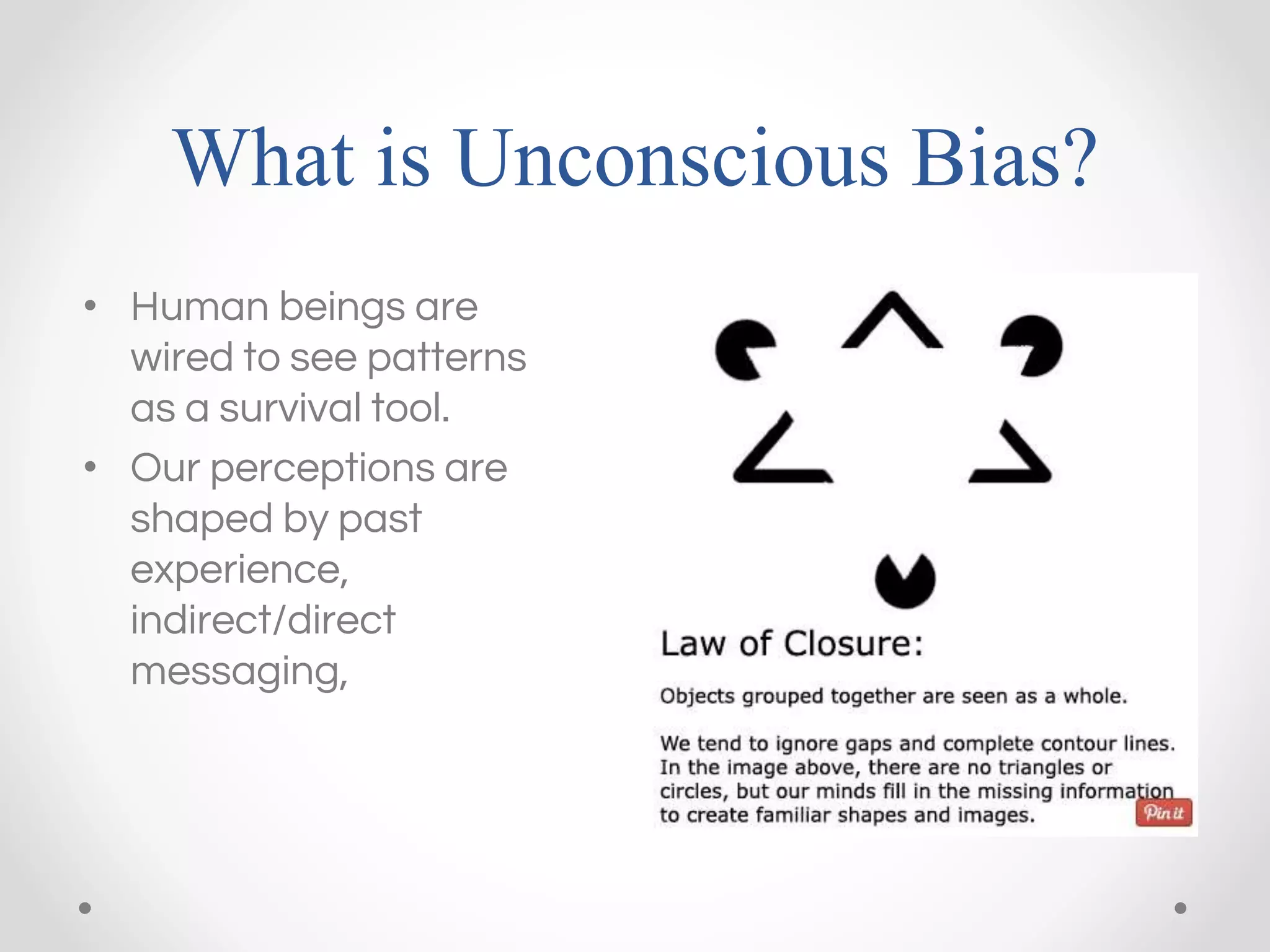 What is Unconscious Bias?
• Human beings are
wired to see patterns
as a survival tool.
• Our perceptions are
shaped by past
experience,
indirect/direct
messaging,
 