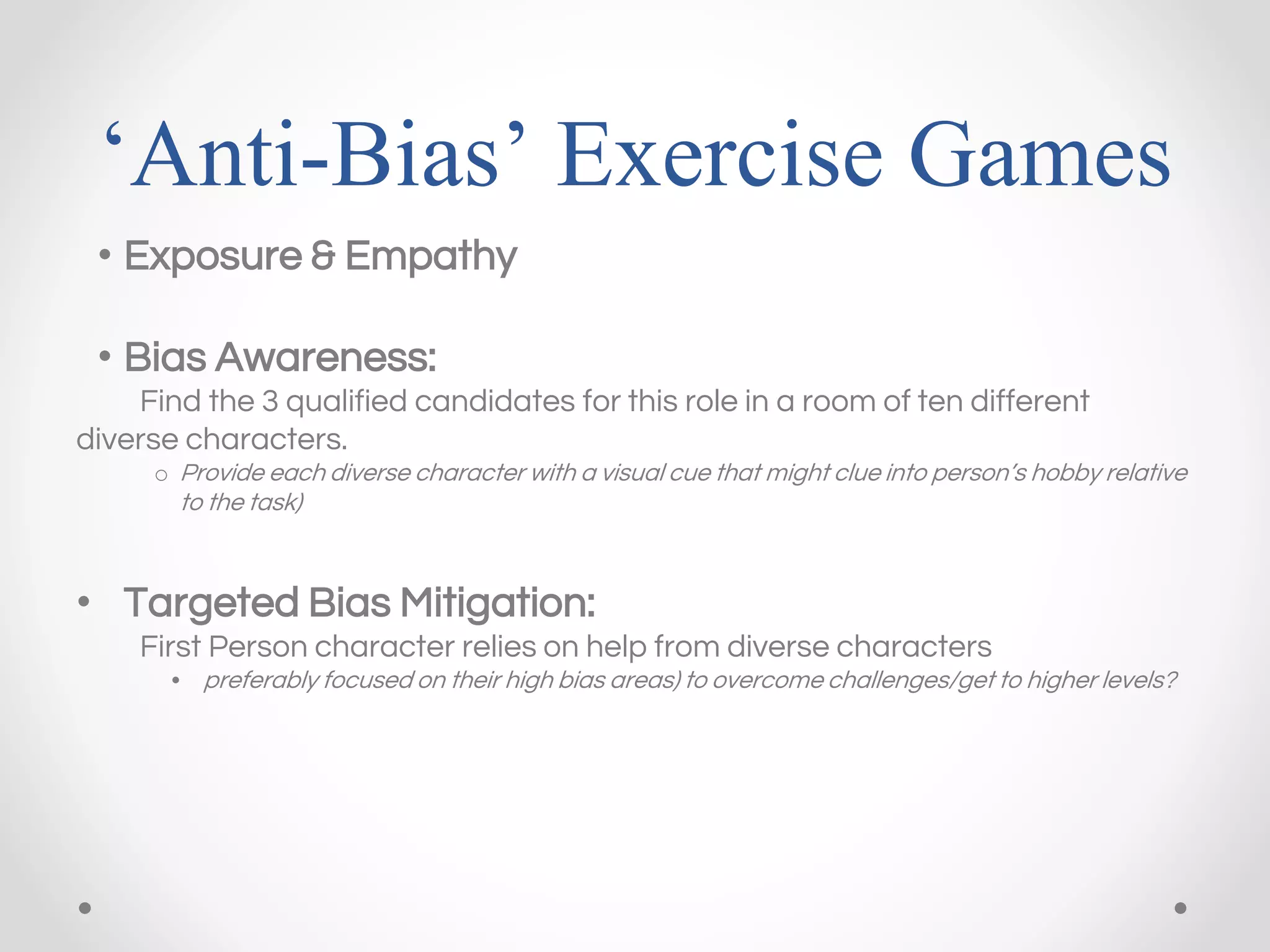 ‘Anti-Bias’ Exercise Games
• Exposure & Empathy
• Bias Awareness:
Find the 3 qualified candidates for this role in a room of ten different
diverse characters.
o Provide each diverse character with a visual cue that might clue into person’s hobby relative
to the task)
• Targeted Bias Mitigation:
First Person character relies on help from diverse characters
• preferably focused on their high bias areas) to overcome challenges/get to higher levels?
 