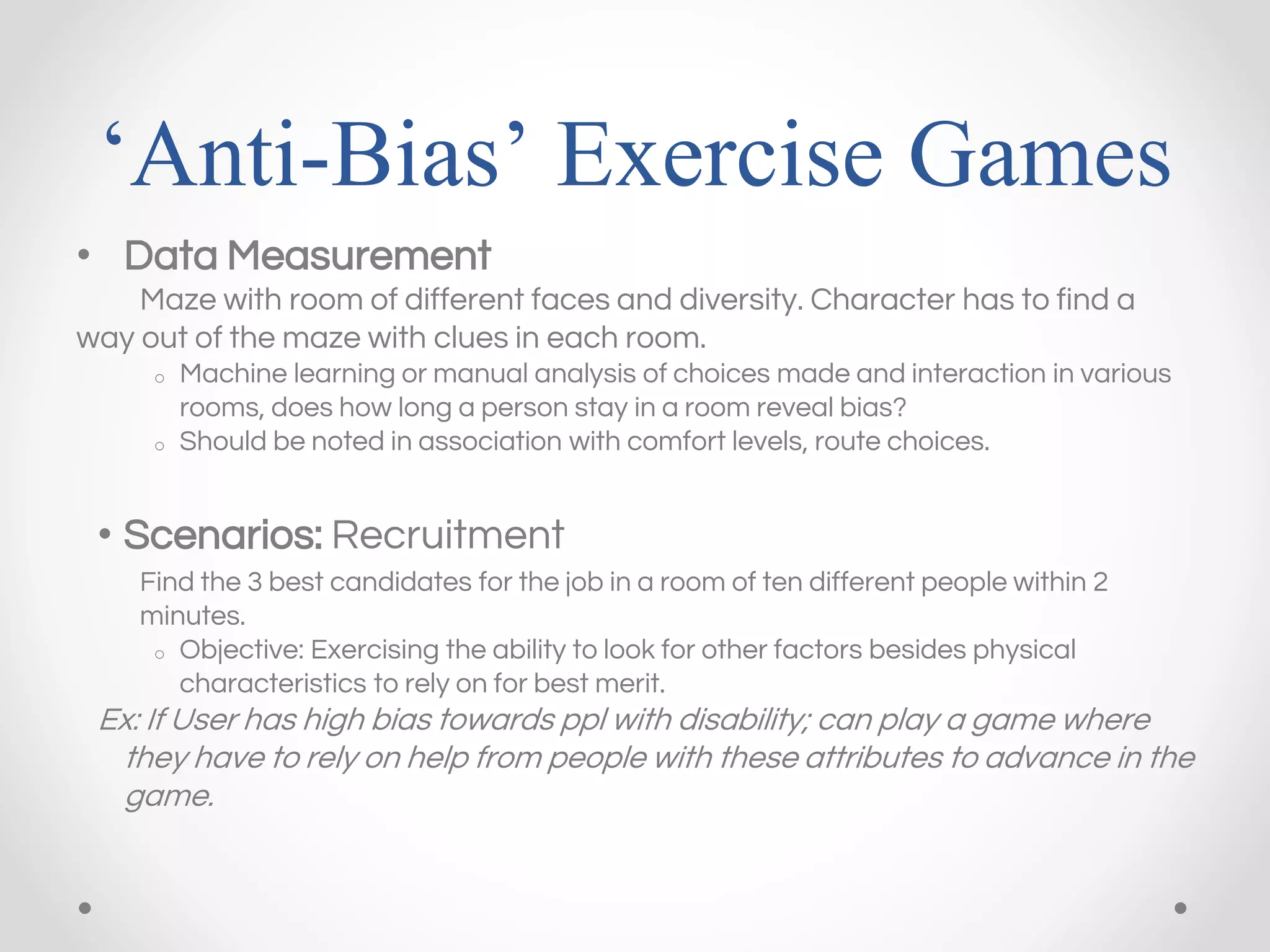 ‘Anti-Bias’ Exercise Games
• Data Measurement
Maze with room of different faces and diversity. Character has to find a
way out of the maze with clues in each room.
o Machine learning or manual analysis of choices made and interaction in various
rooms, does how long a person stay in a room reveal bias?
o Should be noted in association with comfort levels, route choices.
• Scenarios: Recruitment
Find the 3 best candidates for the job in a room of ten different people within 2
minutes.
o Objective: Exercising the ability to look for other factors besides physical
characteristics to rely on for best merit.
Ex: If User has high bias towards ppl with disability; can play a game where
they have to rely on help from people with these attributes to advance in the
game.
 