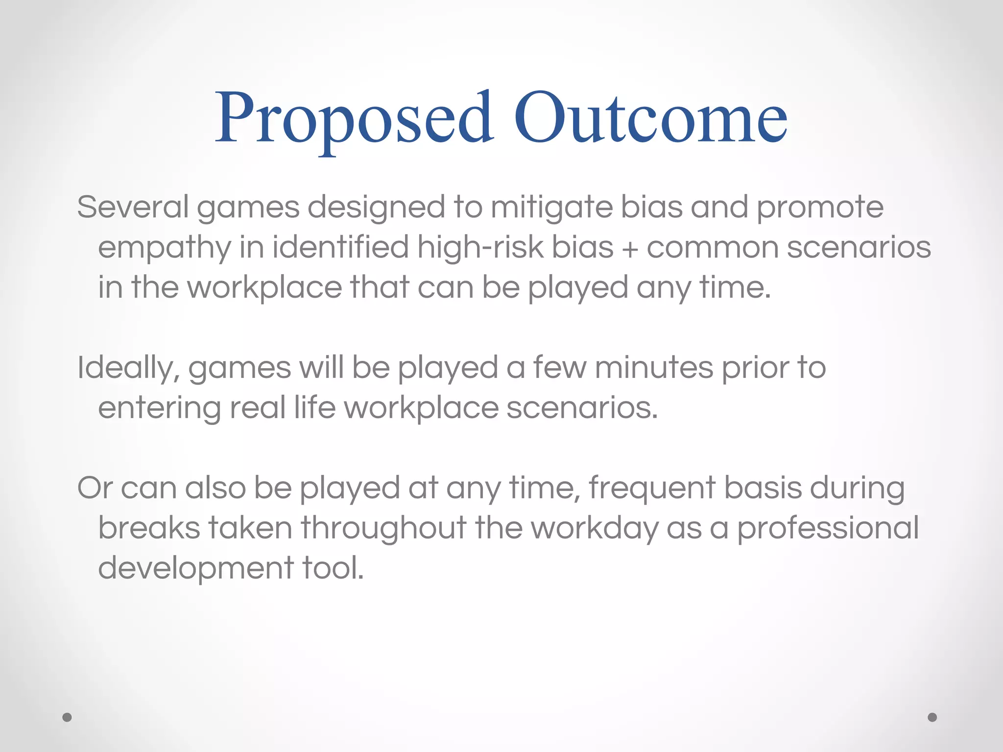 Proposed Outcome
Several games designed to mitigate bias and promote
empathy in identified high-risk bias + common scenarios
in the workplace that can be played any time.
Ideally, games will be played a few minutes prior to
entering real life workplace scenarios.
Or can also be played at any time, frequent basis during
breaks taken throughout the workday as a professional
development tool.
 