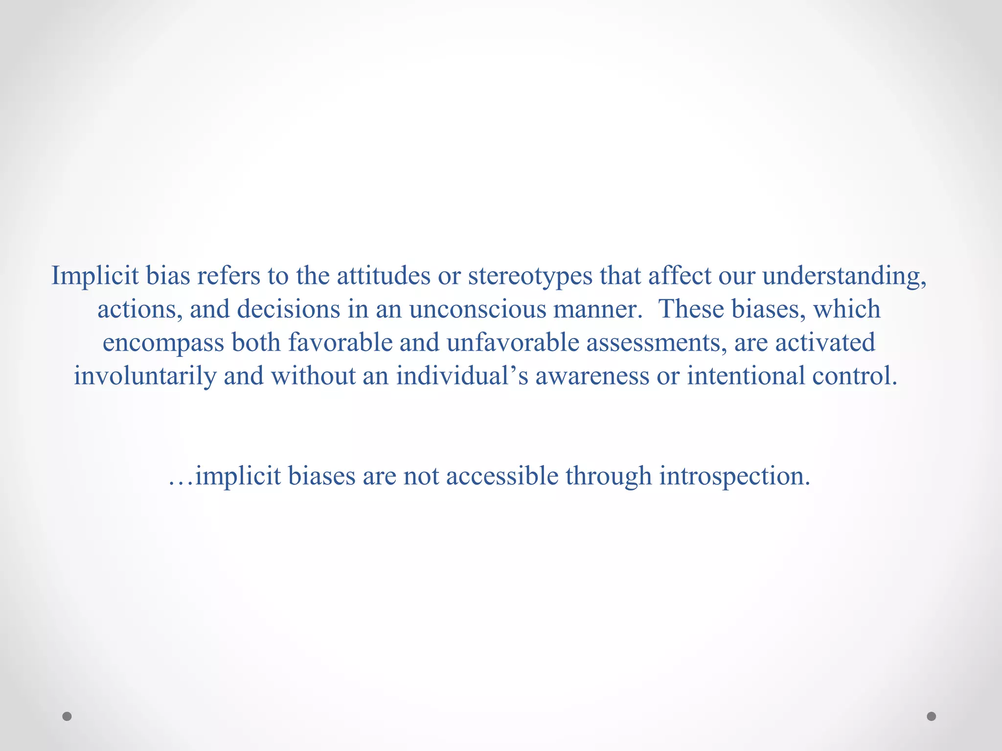 Implicit bias refers to the attitudes or stereotypes that affect our understanding,
actions, and decisions in an unconscious manner. These biases, which
encompass both favorable and unfavorable assessments, are activated
involuntarily and without an individual’s awareness or intentional control.
…implicit biases are not accessible through introspection.
 