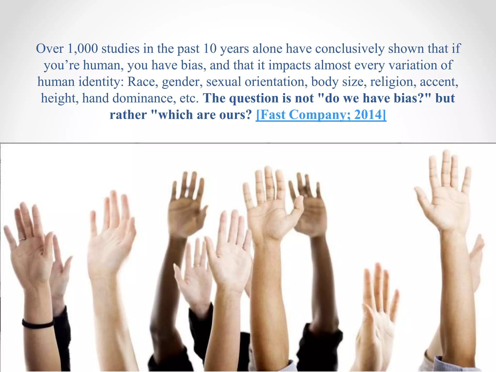 Over 1,000 studies in the past 10 years alone have conclusively shown that if
you’re human, you have bias, and that it impacts almost every variation of
human identity: Race, gender, sexual orientation, body size, religion, accent,
height, hand dominance, etc. The question is not "do we have bias?" but
rather "which are ours? [Fast Company; 2014]
 