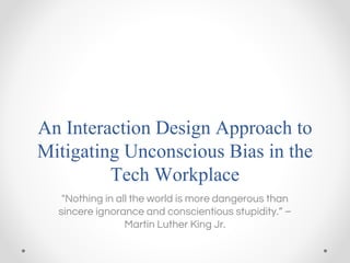 An Interaction Design Approach to
Mitigating Unconscious Bias in the
Tech Workplace
"Nothing in all the world is more dangerous than
sincere ignorance and conscientious stupidity.” –
Martin Luther King Jr.
 