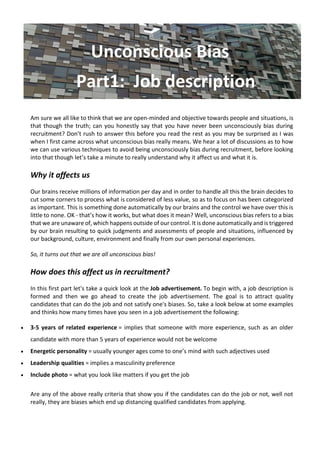 Unconscious Bias
Part1: Job description
Am sure we all like to think that we are open-minded and objective towards people and situations, is
that though the truth; can you honestly say that you have never been unconsciously bias during
recruitment? Don’t rush to answer this before you read the rest as you may be surprised as I was
when I first came across what unconscious bias really means. We hear a lot of discussions as to how
we can use various techniques to avoid being unconsciously bias during recruitment, before looking
into that though let’s take a minute to really understand why it affect us and what it is.
Why it affects us
Our brains receive millions of information per day and in order to handle all this the brain decides to
cut some corners to process what is considered of less value, so as to focus on has been categorized
as important. This is something done automatically by our brains and the control we have over this is
little to none. OK - that’s how it works, but what does it mean? Well, unconscious bias refers to a bias
that we are unaware of, which happens outside of our control. It is done automatically and is triggered
by our brain resulting to quick judgments and assessments of people and situations, influenced by
our background, culture, environment and finally from our own personal experiences.
So, it turns out that we are all unconscious bias!
How does this affect us in recruitment?
In this first part let's take a quick look at the Job advertisement. To begin with, a job description is
formed and then we go ahead to create the job advertisement. The goal is to attract quality
candidates that can do the job and not satisfy one's biases. So, take a look below at some examples
and thinks how many times have you seen in a job advertisement the following:
• 3-5 years of related experience = implies that someone with more experience, such as an older
candidate with more than 5 years of experience would not be welcome
• Energetic personality = usually younger ages come to one’s mind with such adjectives used
• Leadership qualities = implies a masculinity preference
• Include photo = what you look like matters if you get the job
Are any of the above really criteria that show you if the candidates can do the job or not, well not
really, they are biases which end up distancing qualified candidates from applying.
 