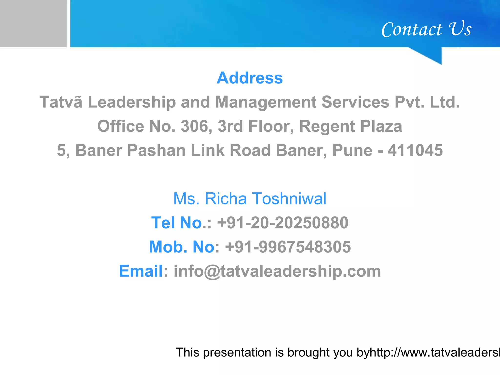 This presentation is brought you byhttp://www.tatvaleadersh
Contact Us
Address
Tatvã Leadership and Management Services Pvt. Ltd.
Office No. 306, 3rd Floor, Regent Plaza
5, Baner Pashan Link Road Baner, Pune - 411045
Ms. Richa Toshniwal
Tel No.: +91-20-20250880
Mob. No: +91-9967548305
Email: info@tatvaleadership.com
 