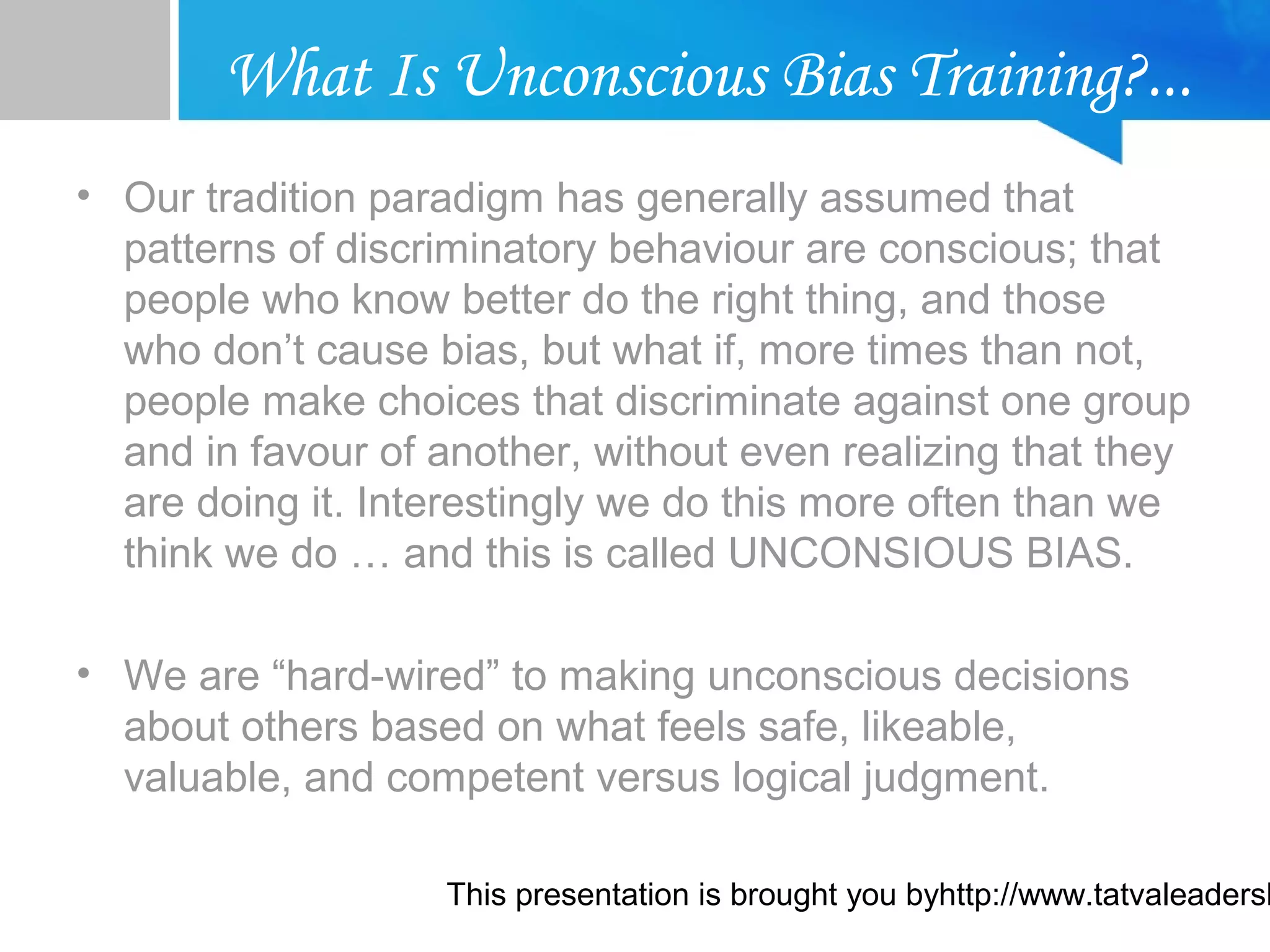 This presentation is brought you byhttp://www.tatvaleadersh
What Is Unconscious Bias Training?...
• Our tradition paradigm has generally assumed that
patterns of discriminatory behaviour are conscious; that
people who know better do the right thing, and those
who don’t cause bias, but what if, more times than not,
people make choices that discriminate against one group
and in favour of another, without even realizing that they
are doing it. Interestingly we do this more often than we
think we do … and this is called UNCONSIOUS BIAS.
• We are “hard-wired” to making unconscious decisions
about others based on what feels safe, likeable,
valuable, and competent versus logical judgment.
 