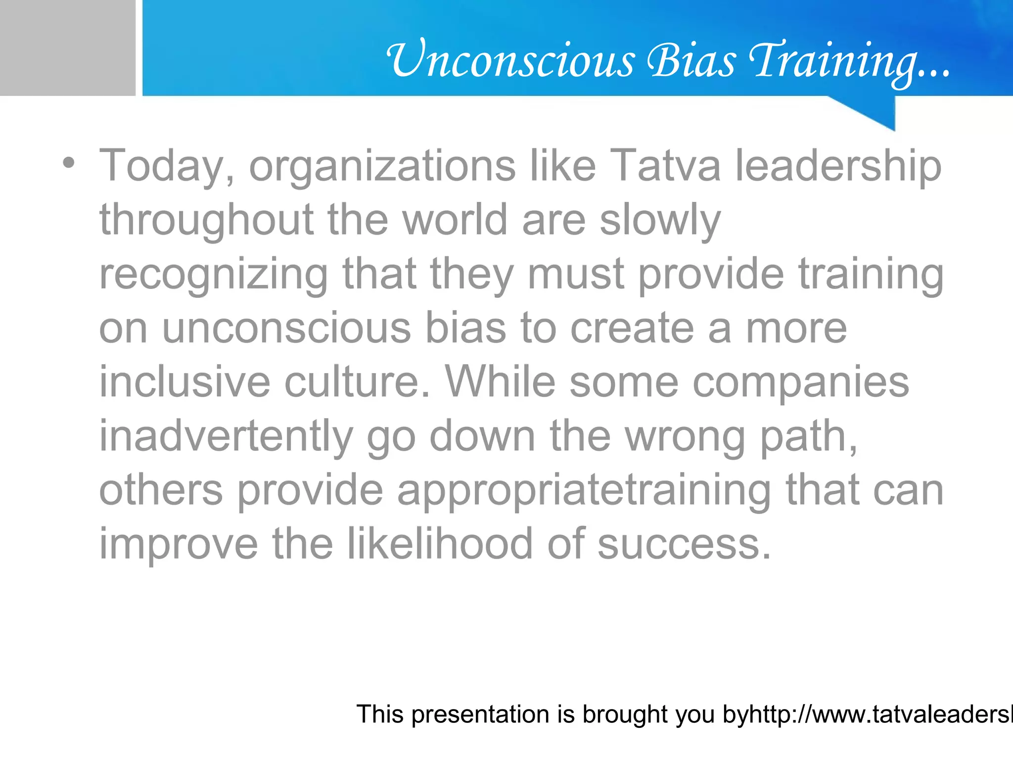 This presentation is brought you byhttp://www.tatvaleadersh
Unconscious Bias Training...
• Today, organizations like Tatva leadership
throughout the world are slowly
recognizing that they must provide training
on unconscious bias to create a more
inclusive culture. While some companies
inadvertently go down the wrong path,
others provide appropriatetraining that can
improve the likelihood of success.
 