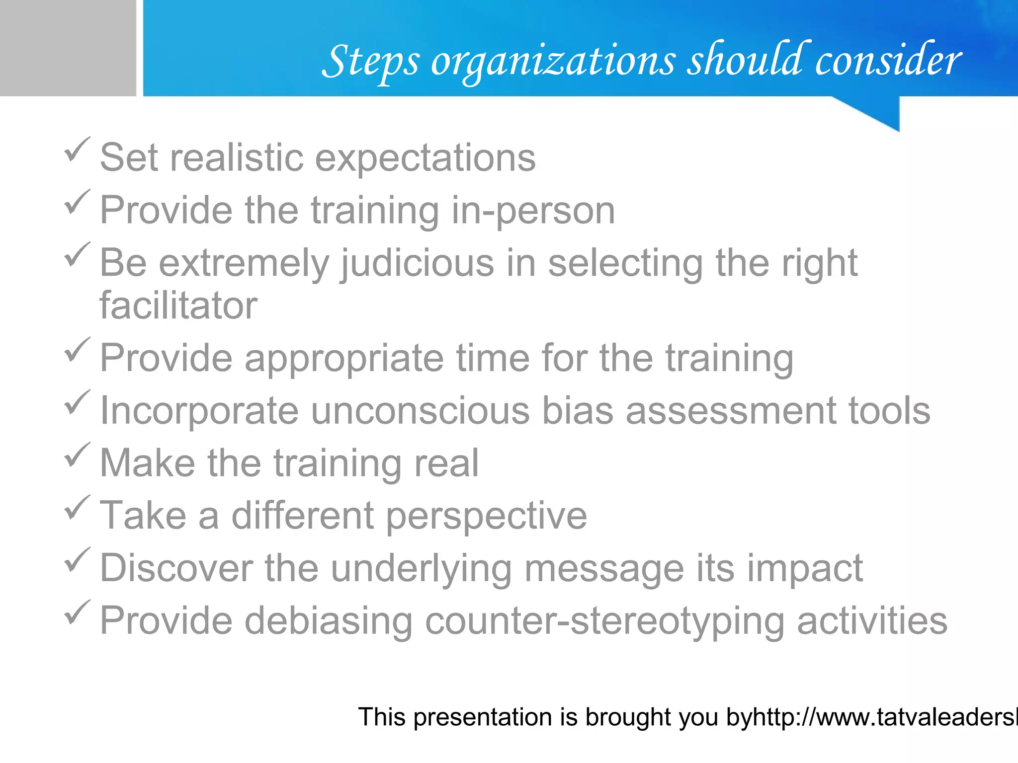 This presentation is brought you byhttp://www.tatvaleadersh
Steps organizations should consider
Set realistic expectations
Provide the training in-person
Be extremely judicious in selecting the right
facilitator
Provide appropriate time for the training
Incorporate unconscious bias assessment tools
Make the training real
Take a different perspective
Discover the underlying message its impact
Provide debiasing counter-stereotyping activities
 