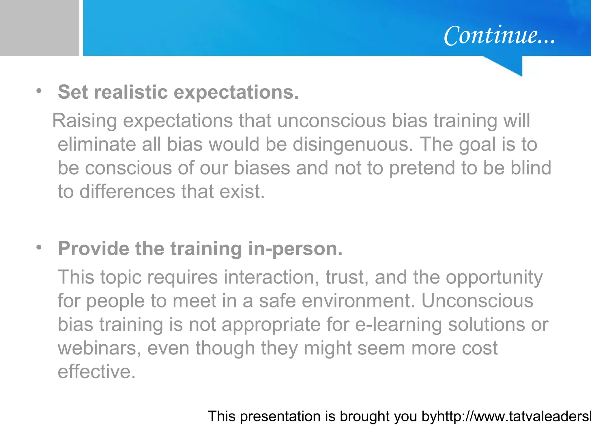 This presentation is brought you byhttp://www.tatvaleadersh
Continue...
• Set realistic expectations.
Raising expectations that unconscious bias training will
eliminate all bias would be disingenuous. The goal is to
be conscious of our biases and not to pretend to be blind
to differences that exist.
• Provide the training in-person.
This topic requires interaction, trust, and the opportunity
for people to meet in a safe environment. Unconscious
bias training is not appropriate for e-learning solutions or
webinars, even though they might seem more cost
effective.
 