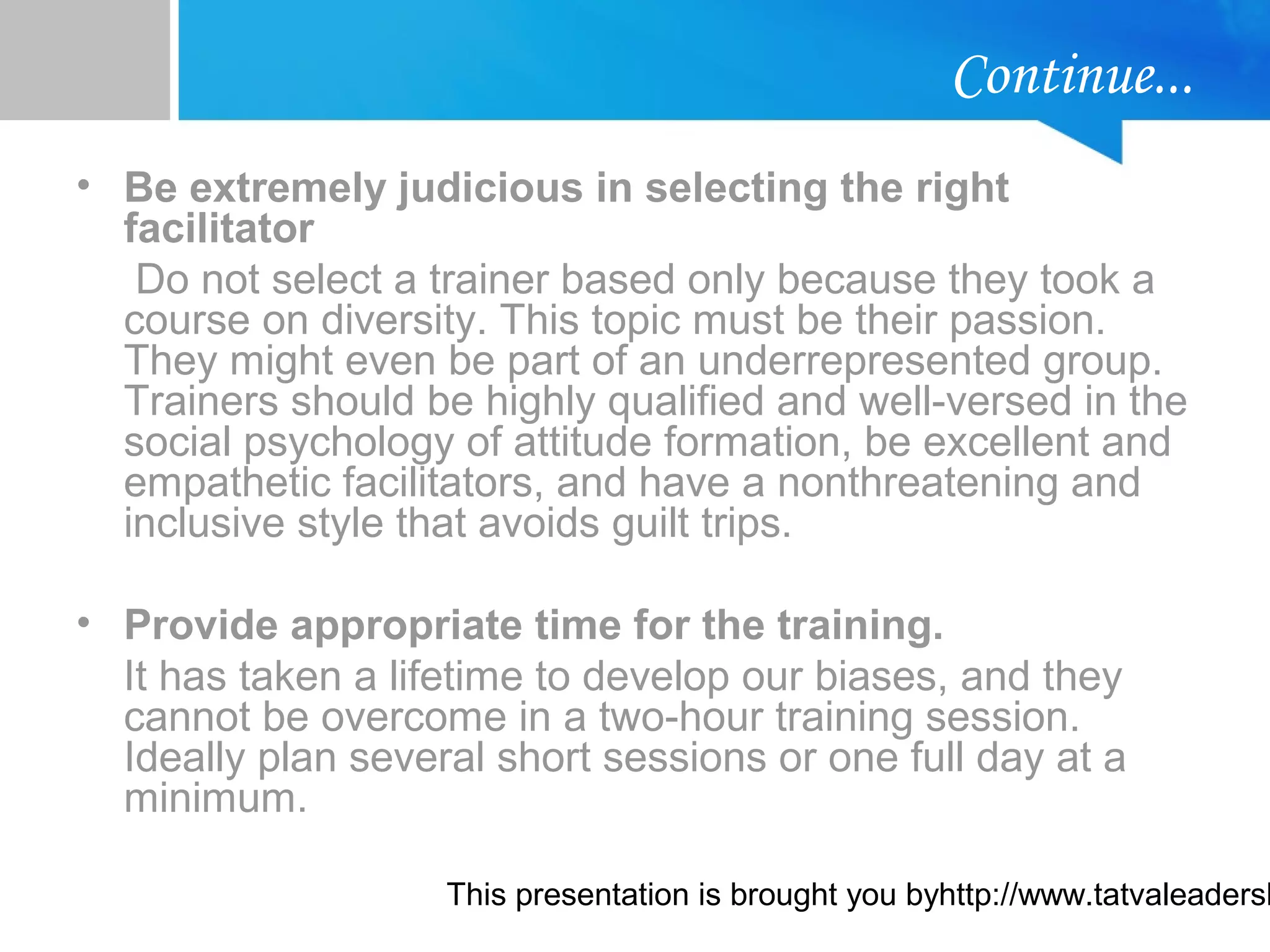 This presentation is brought you byhttp://www.tatvaleadersh
Continue...
• Be extremely judicious in selecting the right
facilitator
Do not select a trainer based only because they took a
course on diversity. This topic must be their passion.
They might even be part of an underrepresented group.
Trainers should be highly qualified and well-versed in the
social psychology of attitude formation, be excellent and
empathetic facilitators, and have a nonthreatening and
inclusive style that avoids guilt trips.
• Provide appropriate time for the training.
It has taken a lifetime to develop our biases, and they
cannot be overcome in a two-hour training session.
Ideally plan several short sessions or one full day at a
minimum.
 