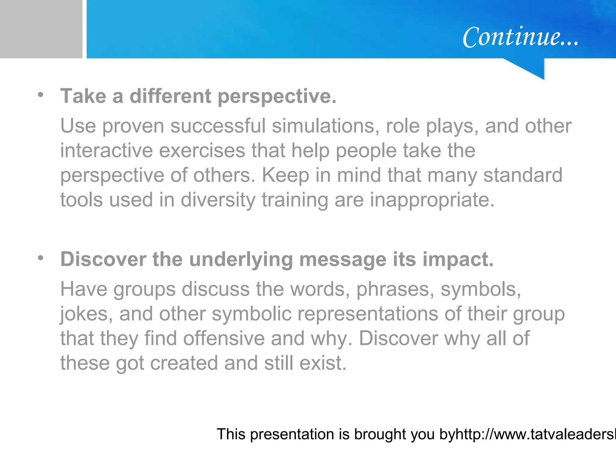 This presentation is brought you byhttp://www.tatvaleadersh
Continue...
• Take a different perspective.
Use proven successful simulations, role plays, and other
interactive exercises that help people take the
perspective of others. Keep in mind that many standard
tools used in diversity training are inappropriate.
• Discover the underlying message its impact.
Have groups discuss the words, phrases, symbols,
jokes, and other symbolic representations of their group
that they find offensive and why. Discover why all of
these got created and still exist.
 