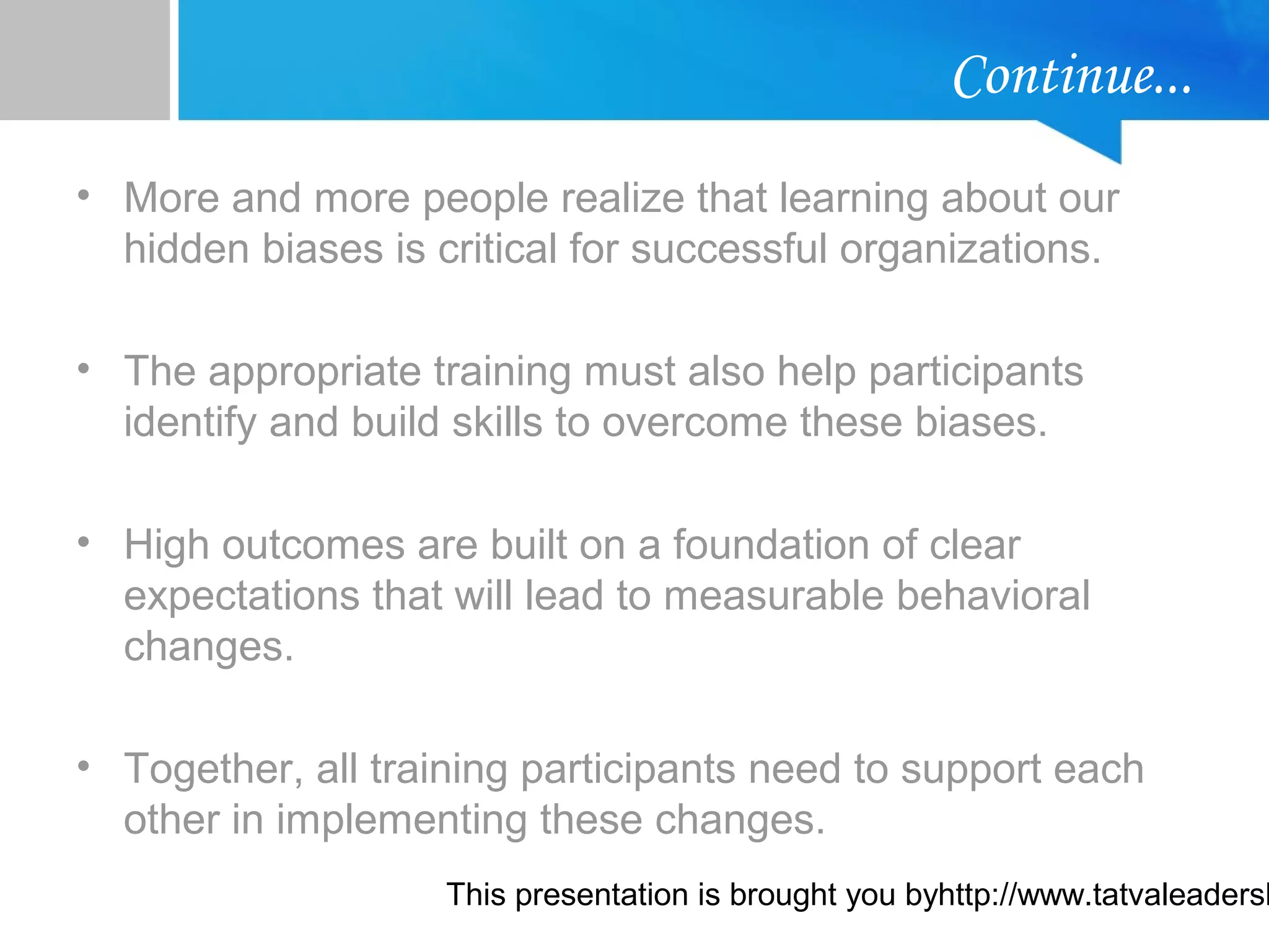 This presentation is brought you byhttp://www.tatvaleadersh
Continue...
• More and more people realize that learning about our
hidden biases is critical for successful organizations.
• The appropriate training must also help participants
identify and build skills to overcome these biases.
• High outcomes are built on a foundation of clear
expectations that will lead to measurable behavioral
changes.
• Together, all training participants need to support each
other in implementing these changes.
 