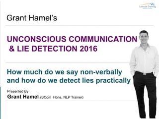 UNCONSCIOUS COMMUNICATION
& LIE DETECTION 2016
Grant Hamel’s
How much do we say non-verbally
and how do we detect lies practically
Presented By
Grant Hamel (BCom Hons, NLP Trainer)
 