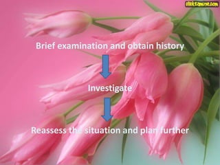 Brief examination and obtain history
Investigate
Reassess the situation and plan further
 