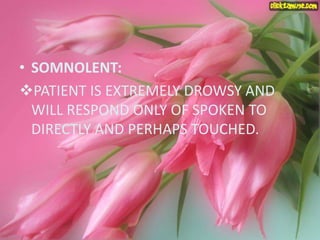 • SOMNOLENT:
PATIENT IS EXTREMELY DROWSY AND
WILL RESPOND ONLY OF SPOKEN TO
DIRECTLY AND PERHAPS TOUCHED.
 