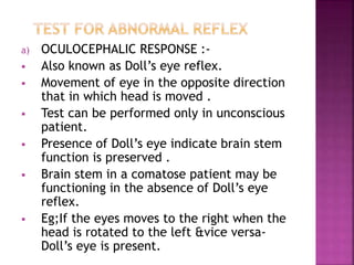 a) OCULOCEPHALIC RESPONSE :-
 Also known as Doll’s eye reflex.
 Movement of eye in the opposite direction
that in which head is moved .
 Test can be performed only in unconscious
patient.
 Presence of Doll’s eye indicate brain stem
function is preserved .
 Brain stem in a comatose patient may be
functioning in the absence of Doll’s eye
reflex.
 Eg;If the eyes moves to the right when the
head is rotated to the left &vice versa-
Doll’s eye is present.
 
