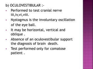 b) OCULOVESTIBULAR :-
 Performed to test cranial nerve
iii,iv,vi,viii.
 Nystagmus is the involuntary oscillation
of the eye ball.
 It may be horizontal, vertical and
oblique .
 Absence of an oculovestibular support
the diagnosis of brain death.
 Test performed only for comatose
patient .
 