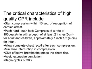 The critical characteristics of high
quality CPR include:
Start compression within 10 sec. of recognition of
cardiac arrest.
Push hard ,push fast: Compress at a rate of
100beats/min with a depth of at least 2 inches(5cm)
for adult and children, approximately 1 inch 1/2 (4 cm)
for infant.
Allow complete chest recoil after each compression.
Minimize interruption in compression.
Give effective breaths that make the chest rise.
Avoid excessive ventilation.
Begin cycles of 30:2
 