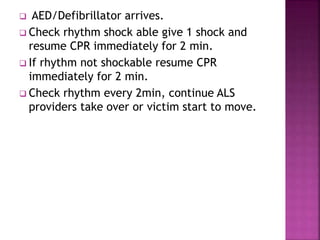  AED/Defibrillator arrives.
 Check rhythm shock able give 1 shock and
resume CPR immediately for 2 min.
 If rhythm not shockable resume CPR
immediately for 2 min.
 Check rhythm every 2min, continue ALS
providers take over or victim start to move.
 