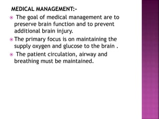 MEDICAL MANAGEMENT:-
 The goal of medical management are to
preserve brain function and to prevent
additional brain injury.
 The primary focus is on maintaining the
supply oxygen and glucose to the brain .
 The patient circulation, airway and
breathing must be maintained.
 