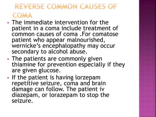  The immediate intervention for the
patient in a coma include treatment of
common causes of coma .For comatose
patient who appear malnourished,
wernicke’s encephalopathy may occur
secondary to alcohol abuse.
 The patients are commonly given
thiamine for prevention especially if they
are given glucose.
 If the patient is having lorzepam
repetitive seizure, coma and brain
damage can follow. The patient iv
diazepam, or lorazepam to stop the
seizure.
 