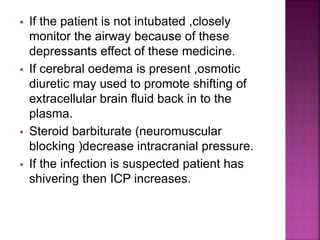  If the patient is not intubated ,closely
monitor the airway because of these
depressants effect of these medicine.
 If cerebral oedema is present ,osmotic
diuretic may used to promote shifting of
extracellular brain fluid back in to the
plasma.
 Steroid barbiturate (neuromuscular
blocking )decrease intracranial pressure.
 If the infection is suspected patient has
shivering then ICP increases.
 