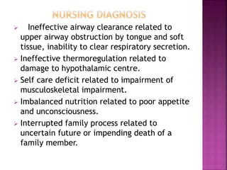  Ineffective airway clearance related to
upper airway obstruction by tongue and soft
tissue, inability to clear respiratory secretion.
 Ineffective thermoregulation related to
damage to hypothalamic centre.
 Self care deficit related to impairment of
musculoskeletal impairment.
 Imbalanced nutrition related to poor appetite
and unconsciousness.
 Interrupted family process related to
uncertain future or impending death of a
family member.
 