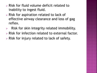  Risk for fluid volume deficit related to
inability to ingest fluid.
 Risk for aspiration related to lack of
effective airway clearance and loss of gag
reflex.
 Risk for skin integrity related immobility.
 Risk for infection related to external factor.
 Risk for injury related to lack of safety.
 