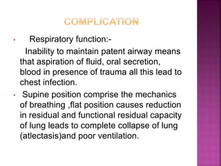 • Respiratory function:-
Inability to maintain patent airway means
that aspiration of fluid, oral secretion,
blood in presence of trauma all this lead to
chest infection.
• Supine position comprise the mechanics
of breathing ,flat position causes reduction
in residual and functional residual capacity
of lung leads to complete collapse of lung
(atlectasis)and poor ventilation.
 