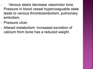 • Venous stasis decrease vasomotor tone.
Pressure in blood vessel hypercoaguable state
leads to venous thromboembolism, pulmonary
embolism.
• Pressure ulcer.
• Altered metabolism: increased excretion of
calcium from bone has a reduced weight.
 
