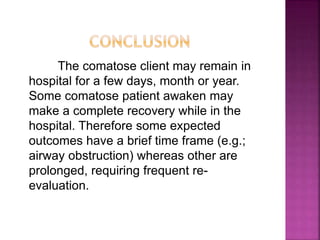 The comatose client may remain in
hospital for a few days, month or year.
Some comatose patient awaken may
make a complete recovery while in the
hospital. Therefore some expected
outcomes have a brief time frame (e.g.;
airway obstruction) whereas other are
prolonged, requiring frequent re-
evaluation.
 
