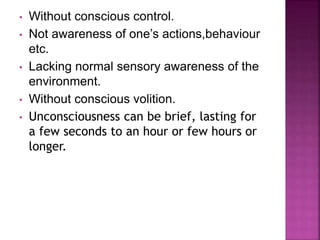• Without conscious control.
• Not awareness of one’s actions,behaviour
etc.
• Lacking normal sensory awareness of the
environment.
• Without conscious volition.
• Unconsciousness can be brief, lasting for
a few seconds to an hour or few hours or
longer.
 