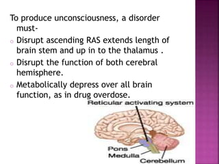 To produce unconsciousness, a disorder
must-
o Disrupt ascending RAS extends length of
brain stem and up in to the thalamus .
o Disrupt the function of both cerebral
hemisphere.
o Metabolically depress over all brain
function, as in drug overdose.
 