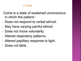 Coma is a state of sustained unconscious
in which the patient:-
• Does not respond to verbal stimuli.
• May have varying painful stimuli.
• Does not move voluntarily.
• Altered respiratory patterns.
• Altered papillary response to light.
• Does not blink.
 