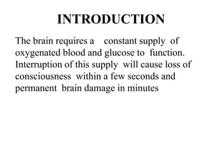 INTRODUCTION
The brain requires a constant supply of
oxygenated blood and glucose to function.
Interruption of this supply will cause loss of
consciousness within a few seconds and
permanent brain damage in minutes
 