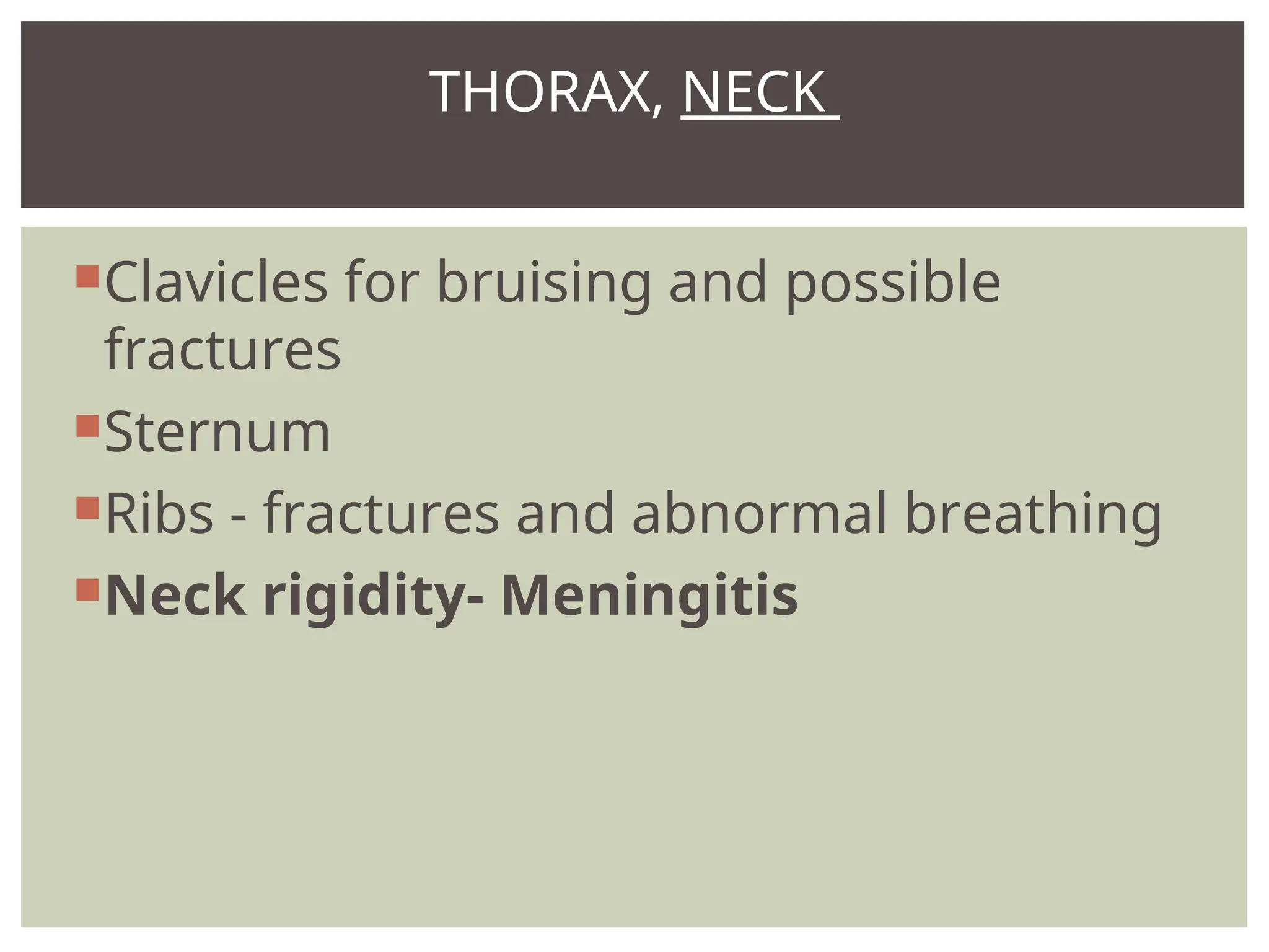 Clavicles for bruising and possible
fractures
Sternum
Ribs - fractures and abnormal breathing
Neck rigidity- Meningitis
THORAX, NECK
 