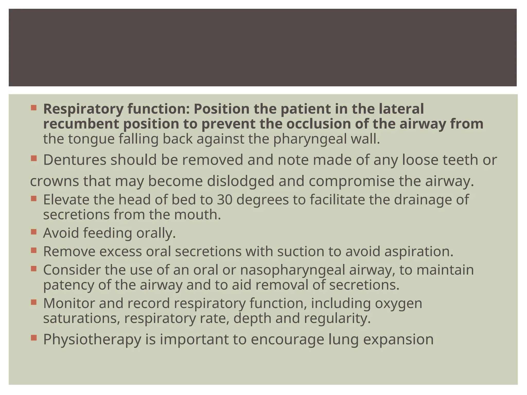  Respiratory function: Position the patient in the lateral
recumbent position to prevent the occlusion of the airway from
the tongue falling back against the pharyngeal wall.
 Dentures should be removed and note made of any loose teeth or
crowns that may become dislodged and compromise the airway.
 Elevate the head of bed to 30 degrees to facilitate the drainage of
secretions from the mouth.
 Avoid feeding orally.
 Remove excess oral secretions with suction to avoid aspiration.
 Consider the use of an oral or nasopharyngeal airway, to maintain
patency of the airway and to aid removal of secretions.
 Monitor and record respiratory function, including oxygen
saturations, respiratory rate, depth and regularity.
 Physiotherapy is important to encourage lung expansion
 