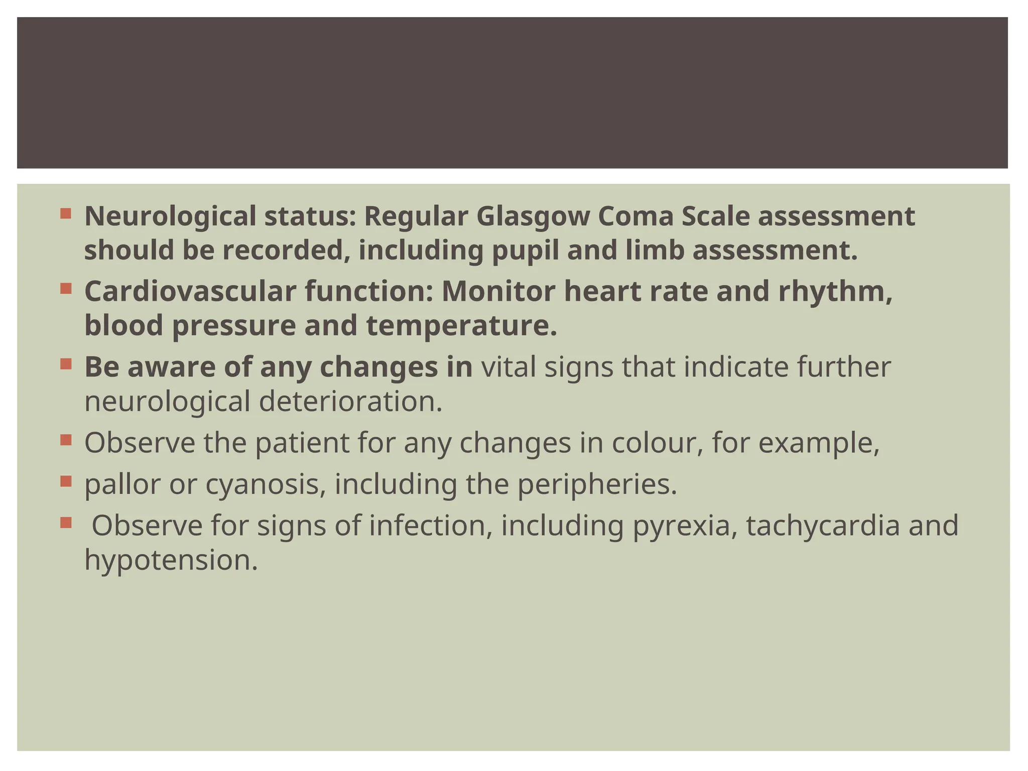 Neurological status: Regular Glasgow Coma Scale assessment
should be recorded, including pupil and limb assessment.
 Cardiovascular function: Monitor heart rate and rhythm,
blood pressure and temperature.
 Be aware of any changes in vital signs that indicate further
neurological deterioration.
 Observe the patient for any changes in colour, for example,
 pallor or cyanosis, including the peripheries.
 Observe for signs of infection, including pyrexia, tachycardia and
hypotension.
 