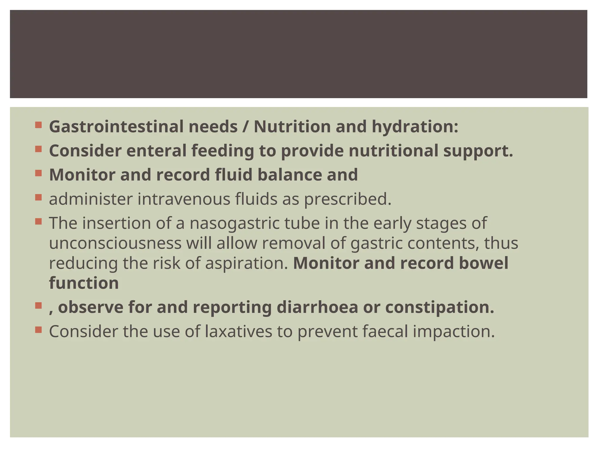  Gastrointestinal needs / Nutrition and hydration:
 Consider enteral feeding to provide nutritional support.
 Monitor and record fluid balance and
 administer intravenous fluids as prescribed.
 The insertion of a nasogastric tube in the early stages of
unconsciousness will allow removal of gastric contents, thus
reducing the risk of aspiration. Monitor and record bowel
function
 , observe for and reporting diarrhoea or constipation.
 Consider the use of laxatives to prevent faecal impaction.
 