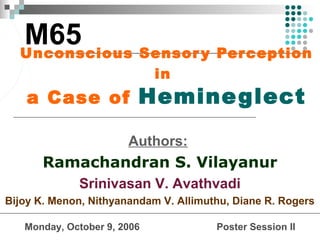 M65
  Unconscious Sensor y Per ception
                             in
    a Case of Hemine glect

                       Authors:
       Ramachandran S. Vilayanur
             Srinivasan V. Avathvadi
Bijoy K. Menon, Nithyanandam V. Allimuthu, Diane R. Rogers

   Monday, October 9, 2006             Poster Session II
 