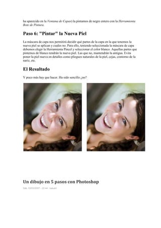 ha aparecido en la Ventana de Capas) la pintamos de negro entero con la Herramienta
Bote de Pintura.

Paso 6: "Pintar" la Nueva Piel
La máscara de capa nos permitirá decidir qué partes de la capa en la que tenemos la
nueva piel se aplican y cuales no. Para ello, teniendo seleccionada la máscara de capa
debemos elegir la Herramienta Pincel y seleccionar el color blanco. Aquellas partes que
pintemos de blanco tendrán la nueva piel. Las que no, mantendrán la antigua. Evita
poner la piel nueva en detalles como pliegues naturales de la piel, cejas, contorno de la
nariz, etc.

El Resultado
Y poco más hay que hacer. Ha sido sencillo ¿no?




Un dibujo en 5 pasos con Photoshop
Sáb, 03/03/2007 - 22:44 : baluart
 