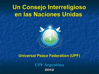 Un Consejo InterreligiosoUn Consejo Interreligioso
en las Naciones Unidasen las Naciones Unidas
Universal Peace FederationUniversal Peace Federation (UPF)(UPF)
UPF ArgentinaUPF Argentina
20122012
 