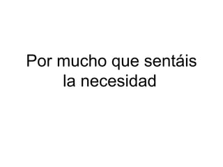 Por mucho que sentáis la necesidad   